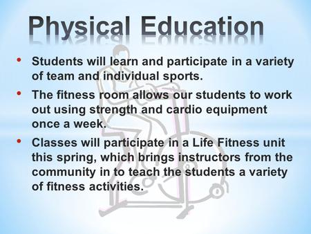 Students will learn and participate in a variety of team and individual sports. The fitness room allows our students to work out using strength and cardio.