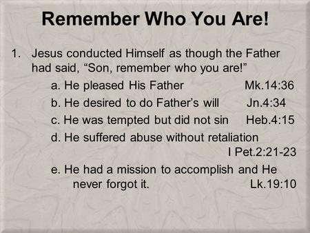 Remember Who You Are! 1.Jesus conducted Himself as though the Father had said, “Son, remember who you are!” a. He pleased His Father Mk.14:36 b. He desired.