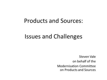 Products and Sources: Issues and Challenges Steven Vale on behalf of the Modernisation Committee on Products and Sources.