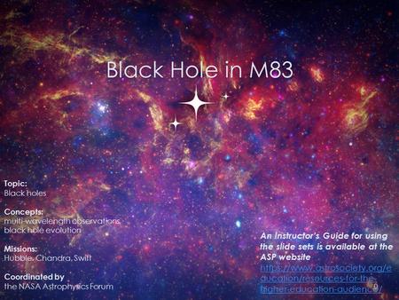 Black Hole in M83 Topic: Black holes Concepts: multi-wavelength observations, black hole evolution Missions: Hubble, Chandra, Swift Coordinated by the.