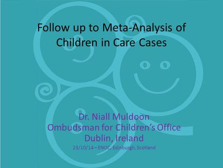 Follow up to Meta-Analysis of Children in Care Cases Dr. Niall Muldoon Ombudsman for Children’s Office Dublin, Ireland 23/10/14 – ENOC, Edinburgh, Scotland.