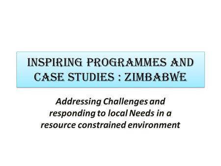 INSPIRING PROGRAMMES AND CASE STUDIES : zimbabwe Addressing Challenges and responding to local Needs in a resource constrained environment.