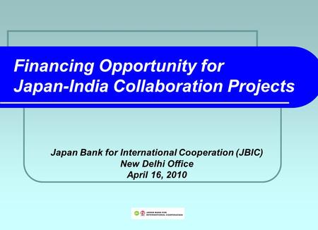 Financing Opportunity for Japan-India Collaboration Projects Japan Bank for International Cooperation (JBIC) New Delhi Office April 16, 2010.