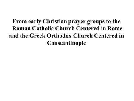 From early Christian prayer groups to the  Roman Catholic Church Centered in Rome and the Greek Orthodox Church Centered in Constantinople.