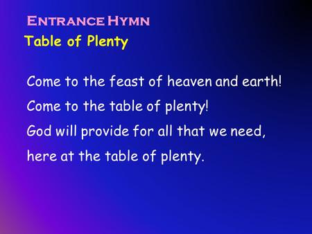 Table of Plenty Entrance Hymn Come to the feast of heaven and earth! Come to the table of plenty! God will provide for all that we need, here at the table.