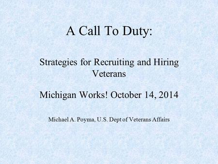 A Call To Duty: Strategies for Recruiting and Hiring Veterans Michigan Works! October 14, 2014 Michael A. Poyma, U.S. Dept of Veterans Affairs.