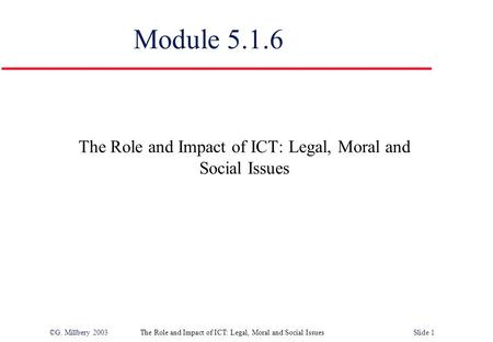 ©G. Millbery 2003The Role and Impact of ICT: Legal, Moral and Social IssuesSlide 1 Module 5.1.6 The Role and Impact of ICT: Legal, Moral and Social Issues.