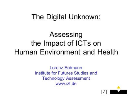 The Digital Unknown: Assessing the Impact of ICTs on Human Environment and Health Lorenz Erdmann Institute for Futures Studies and Technology Assessment.