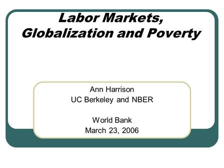 Labor Markets, Globalization and Poverty Ann Harrison UC Berkeley and NBER World Bank March 23, 2006.