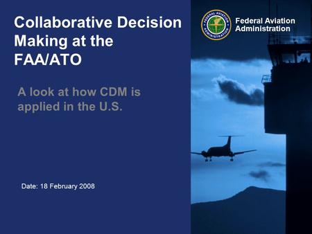 Date: 18 February 2008 Federal Aviation Administration Collaborative Decision Making at the FAA/ATO A look at how CDM is applied in the U.S.
