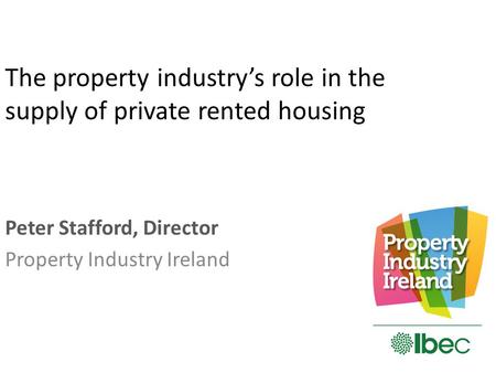 The property industry’s role in the supply of private rented housing Peter Stafford, Director Property Industry Ireland.