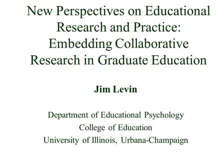New Perspectives on Educational Research and Practice: Embedding Collaborative Research in Graduate Education Jim Levin Department of Educational Psychology.