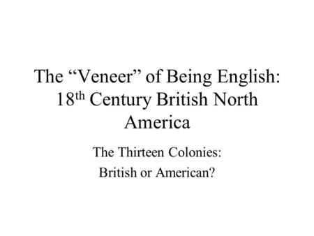 The “Veneer” of Being English: 18 th Century British North America The Thirteen Colonies: British or American?