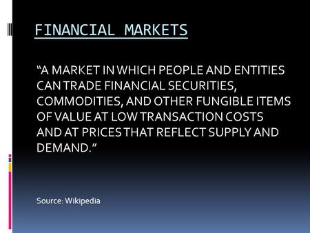 FINANCIAL MARKETS “A MARKET IN WHICH PEOPLE AND ENTITIES CAN TRADE FINANCIAL SECURITIES, COMMODITIES, AND OTHER FUNGIBLE ITEMS OF VALUE AT LOW TRANSACTION.