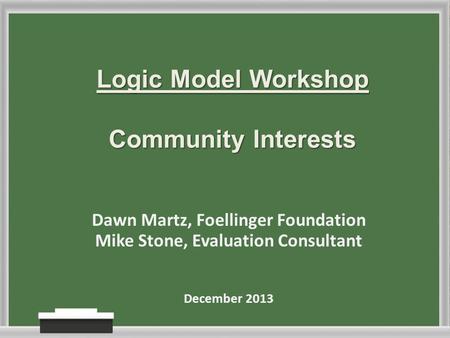 Logic Model Workshop Community Interests Dawn Martz, Foellinger Foundation Mike Stone, Evaluation Consultant December 2013.