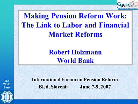 The World Bank Making Pension Reform Work: The Link to Labor and Financial Market Reforms Robert Holzmann World Bank International Forum on Pension Reform.