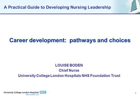 0 A Practical Guide to Developing Nursing Leadership Career development: pathways and choices LOUISE BODEN Chief Nurse University College London Hospitals.