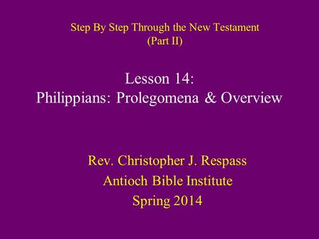 Step By Step Through the New Testament (Part II) Rev. Christopher J. Respass Antioch Bible Institute Spring 2014 Lesson 14: Philippians: Prolegomena &
