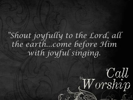 Shout joyfully to the Lord, all the earth...come before Him with joyful singing.