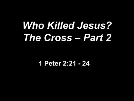 Who Killed Jesus? The Cross – Part 2 1 Peter 2:21 - 24.