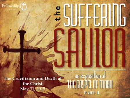 PART II The Crucifixion and Death of the Christ May 31, 2015.