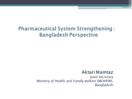 Pharmaceutical System Strengthening : Bangladesh Perspective Aktari Mamtaz Joint Secretary Ministry of Health and Family welfare (MOHFW), Bangladesh.
