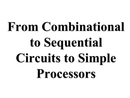 From Combinational to Sequential Circuits to Simple Processors