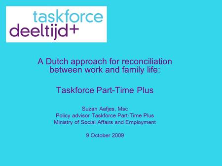 A Dutch approach for reconciliation between work and family life: Taskforce Part-Time Plus Suzan Aafjes, Msc Policy advisor Taskforce Part-Time Plus Ministry.