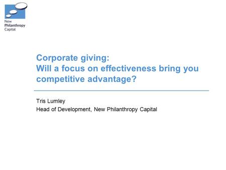 Corporate giving: Will a focus on effectiveness bring you competitive advantage? Tris Lumley Head of Development, New Philanthropy Capital.