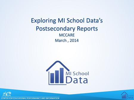 CENTER FOR EDUCATIONAL PERFORMANCE AND INFORMATION Exploring MI School Data’s Postsecondary Reports MCCARE March, 2014.