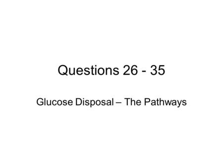 Questions 26 - 35 Glucose Disposal – The Pathways.