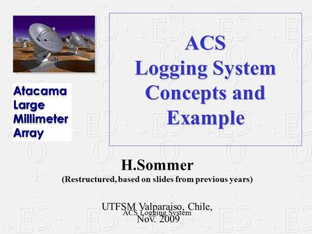 ACS Logging System Concepts and Example H.Sommer (Restructured, based on slides from previous years) UTFSM Valparaiso, Chile, Nov. 2009 ACS Logging System.