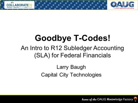 Goodbye T-Codes! An Intro to R12 Subledger Accounting (SLA) for Federal Financials OAUG FEDSIG Denver, CO 13-APR-08 Larry Baugh Capital City Technologies.