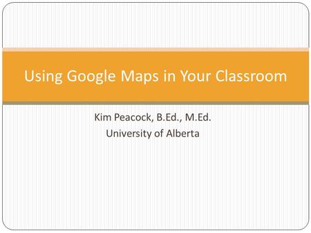 Kim Peacock, B.Ed., M.Ed. University of Alberta Using Google Maps in Your Classroom.