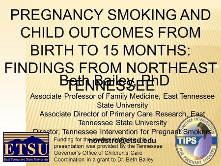 PREGNANCY SMOKING AND CHILD OUTCOMES FROM BIRTH TO 15 MONTHS: FINDINGS FROM NORTHEAST TENNESSEE Beth Bailey, PhD Associate Professor of Family Medicine,
