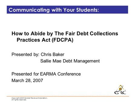 Copyright 2005 General Revenue Corporation. All rights reserved. Communicating with Your Students: How to Abide by The Fair Debt Collections Practices.