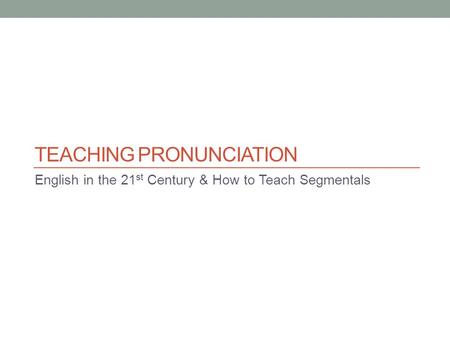 TEACHING PRONUNCIATION English in the 21 st Century & How to Teach Segmentals.