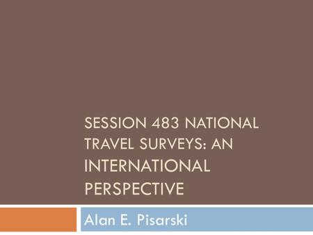 SESSION 483 NATIONAL TRAVEL SURVEYS: AN INTERNATIONAL PERSPECTIVE Alan E. Pisarski.