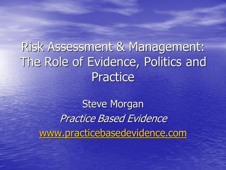 Risk Assessment & Management: The Role of Evidence, Politics and Practice Steve Morgan Practice Based Evidence www.practicebasedevidence.com.