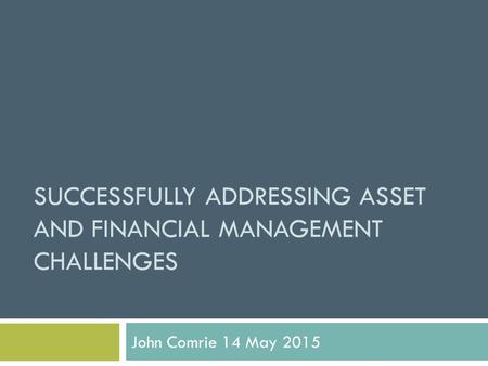 SUCCESSFULLY ADDRESSING ASSET AND FINANCIAL MANAGEMENT CHALLENGES John Comrie 14 May 2015.