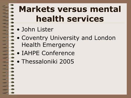 Markets versus mental health services John Lister Coventry University and London Health Emergency IAHPE Conference Thessaloniki 2005.