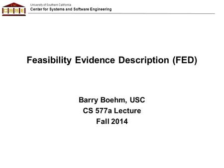 University of Southern California Center for Systems and Software Engineering Feasibility Evidence Description (FED) Barry Boehm, USC CS 577a Lecture Fall.