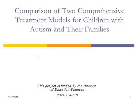 8/13/20151 Comparison of Two Comprehensive Treatment Models for Children with Autism and Their Families. This project is funded by the Institute of Education.