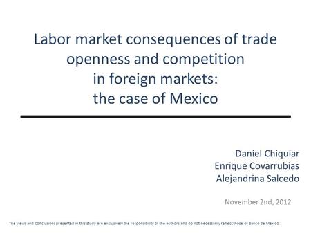 Labor market consequences of trade openness and competition in foreign markets: the case of Mexico November 2nd, 2012 Daniel Chiquiar Enrique Covarrubias.