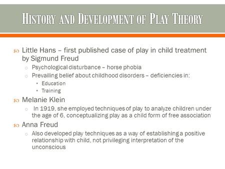  Little Hans – first published case of play in child treatment by Sigmund Freud o Psychological disturbance – horse phobia o Prevailing belief about childhood.