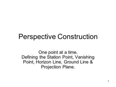 1 Perspective Construction One point at a time. Defining the Station Point, Vanishing Point, Horizon Line, Ground Line & Projection Plane.