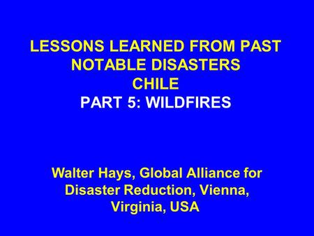 LESSONS LEARNED FROM PAST NOTABLE DISASTERS CHILE PART 5: WILDFIRES Walter Hays, Global Alliance for Disaster Reduction, Vienna, Virginia, USA.