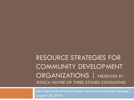 RESOURCE STRATEGIES FOR COMMUNITY DEVELOPMENT ORGANIZATIONS | PRESENTED BY JESSICA HAYNIE OF THREE STONES CONSULTING New Mexico MainStreet Summer Network.