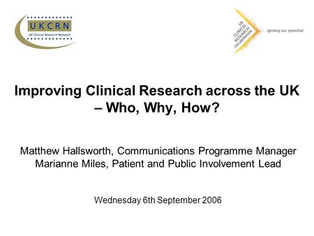 Improving Clinical Research across the UK – Who, Why, How? Matthew Hallsworth, Communications Programme Manager Marianne Miles, Patient and Public Involvement.