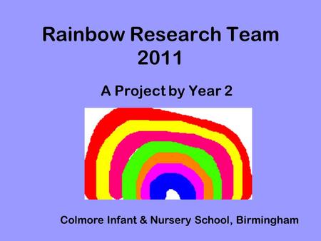 Rainbow Research Team 2011 A Project by Year 2 Colmore Infant & Nursery School, Birmingham.